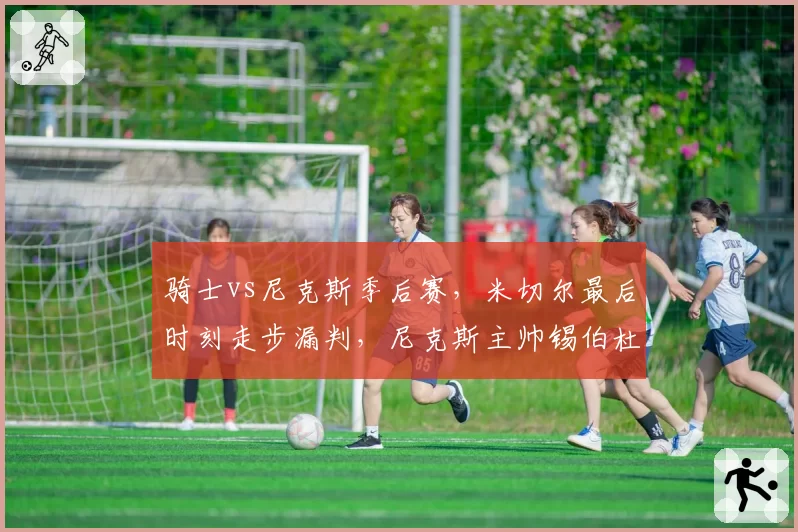 骑士vs尼克斯季后赛,米切尔最后时刻走步漏判,尼克斯主帅锡伯杜怒斥联盟?