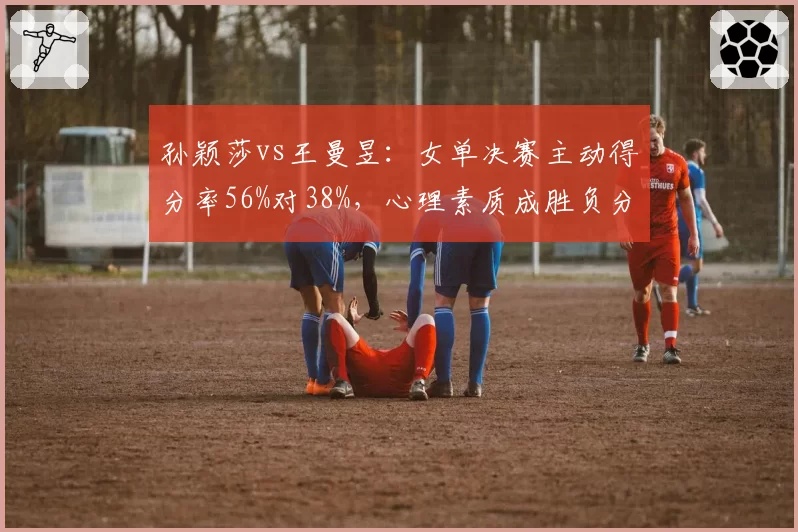孙颖莎vs王曼昱：女单决赛主动得分率56%对38%，心理素质成胜负分水岭