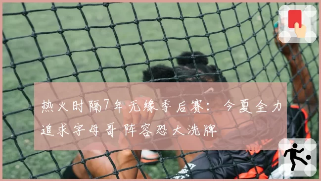 热火时隔7年无缘季后赛：今夏全力追求字母哥 阵容恐大洗牌