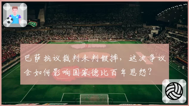 巴萨抗议裁判未判假摔，这次争议会如何影响国家德比百年恩怨？