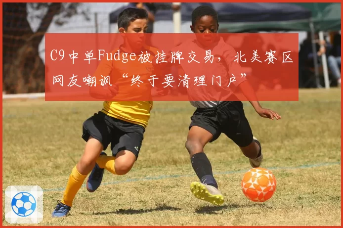C9中单Fudge被挂牌交易，北美赛区网友嘲讽“终于要清理门户”