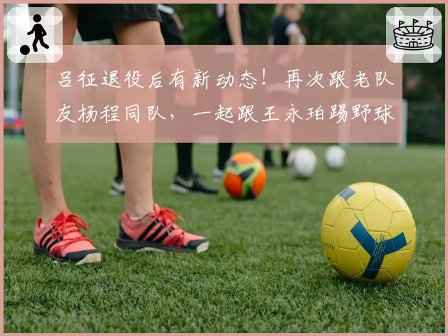 吕征退役后有新动态!再次跟老队友杨程同队,一起跟王永珀踢野球