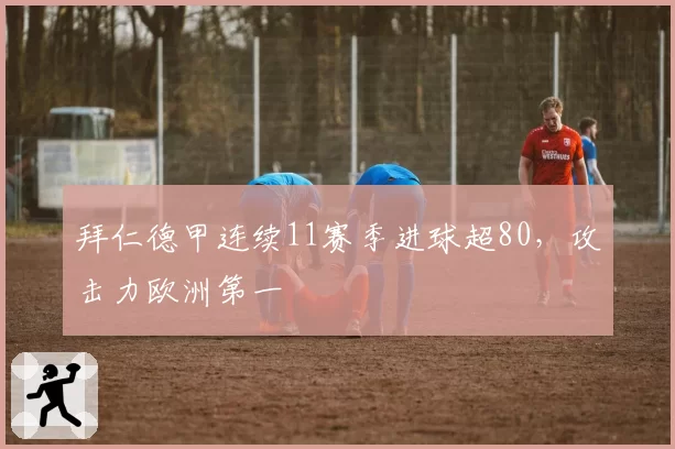 拜仁德甲连续11赛季进球超80，攻击力欧洲第一