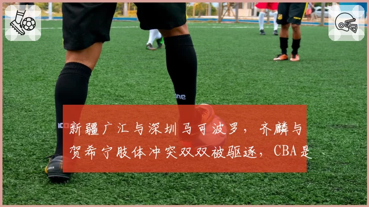 新疆广汇与深圳马可波罗，齐麟与贺希宁肢体冲突双双被驱逐，CBA是否该重拳治暴力？