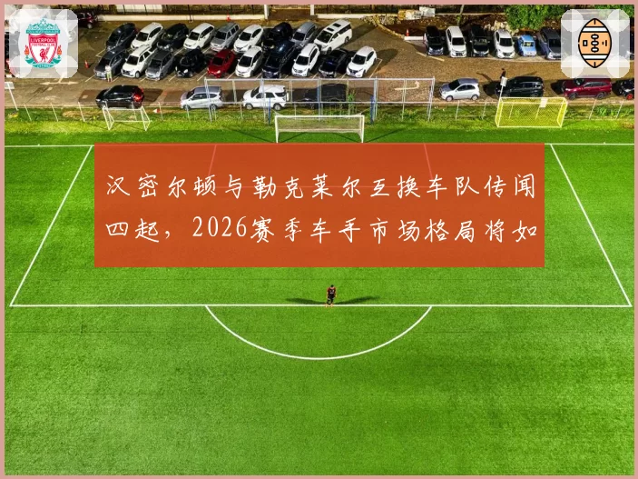 汉密尔顿与勒克莱尔互换车队传闻四起，2026赛季车手市场格局将如何重塑？