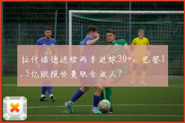 拉什福德连续两季进球30+，巴黎1.5亿欧报价曼联会放人？
