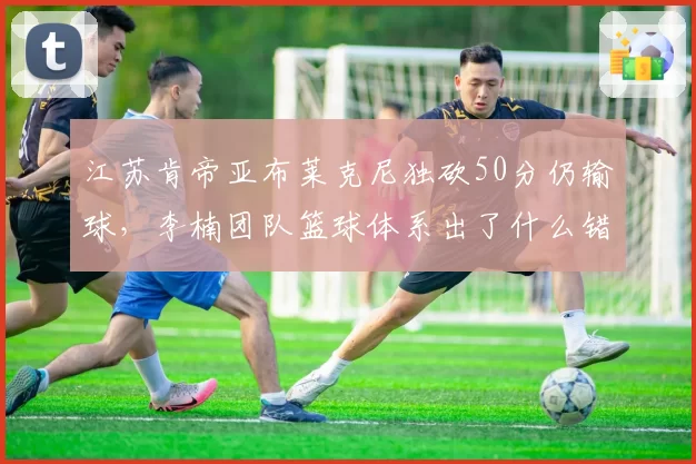 江苏肯帝亚布莱克尼独砍50分仍输球，李楠团队篮球体系出了什么错？