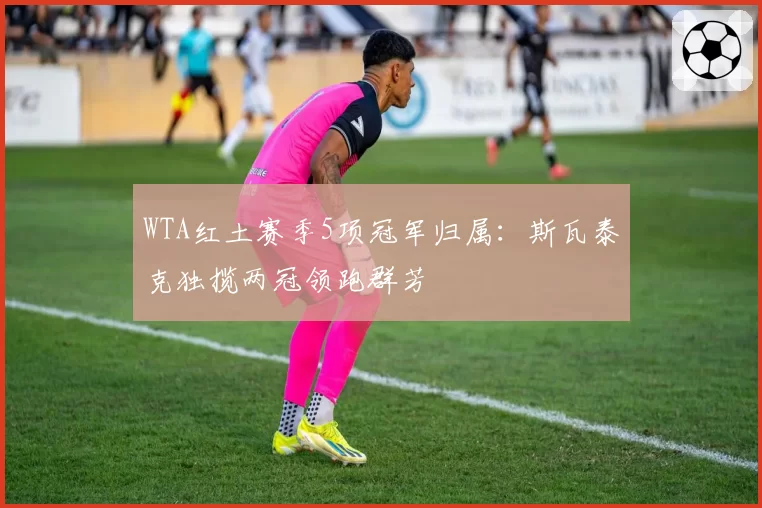 WTA红土赛季5项冠军归属：斯瓦泰克独揽两冠领跑群芳