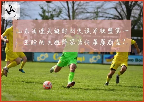 山东高速关键时刻失误率联盟第一，王晗的决胜阵容为何屡屡崩盘？