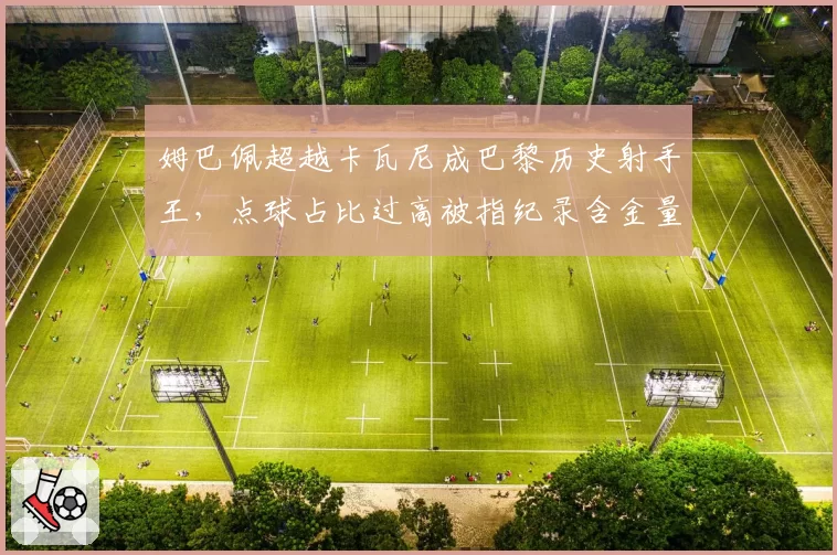 姆巴佩超越卡瓦尼成巴黎历史射手王，点球占比过高被指纪录含金量不足