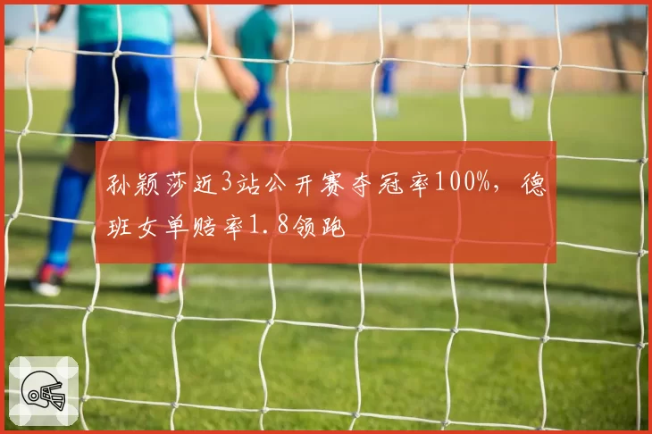孙颖莎近3站公开赛夺冠率100%，德班女单赔率1.8领跑