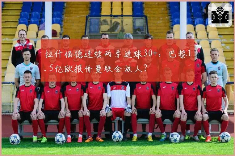 拉什福德连续两季进球30+，巴黎1.5亿欧报价曼联会放人？