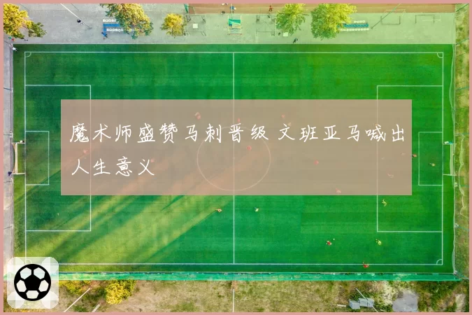 魔术师盛赞马刺晋级 文班亚马喊出人生意义