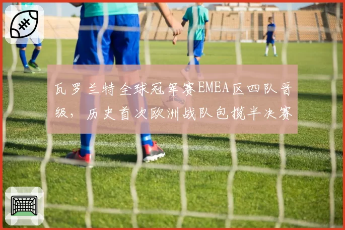 瓦罗兰特全球冠军赛EMEA区四队晋级，历史首次欧洲战队包揽半决赛前三席