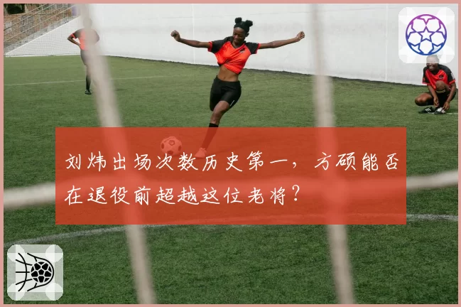 刘炜出场次数历史第一，方硕能否在退役前超越这位老将？
