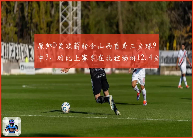 原帅D类顶薪转会山西首秀三分球9中7，对比上赛季在北控场均12.4分产量反升26%