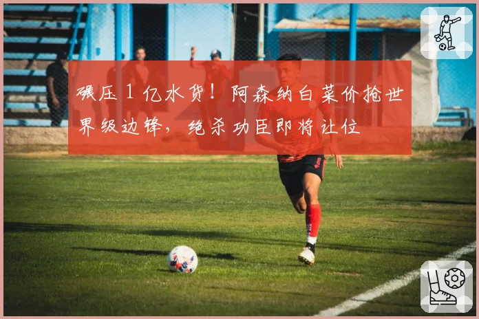 碾压 1 亿水货!阿森纳白菜价抢世界级边锋,绝杀功臣即将让位