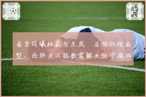 南京同曦林葳与王岚嵚后场双枪成型，西热力江执教需解决防守漏洞？