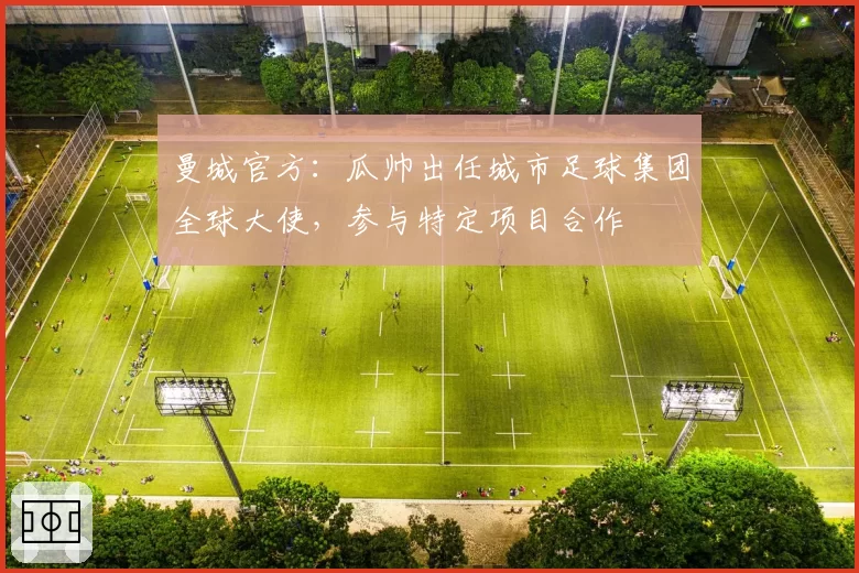 曼城官方：瓜帅出任城市足球集团全球大使，参与特定项目合作