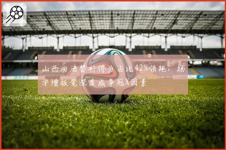 山西汾酒替补得分占比42%领跑，杨学增板凳深度成争冠X因素