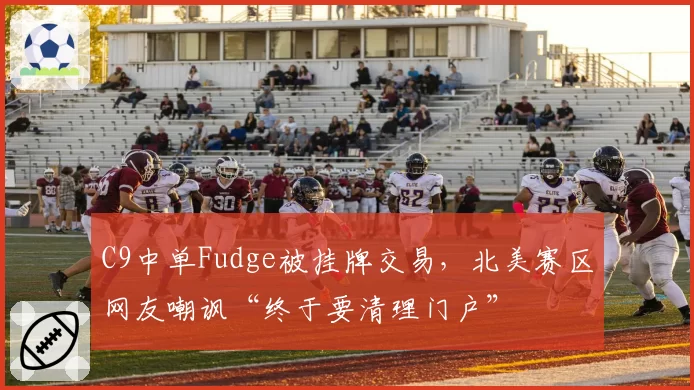 C9中单Fudge被挂牌交易，北美赛区网友嘲讽“终于要清理门户”