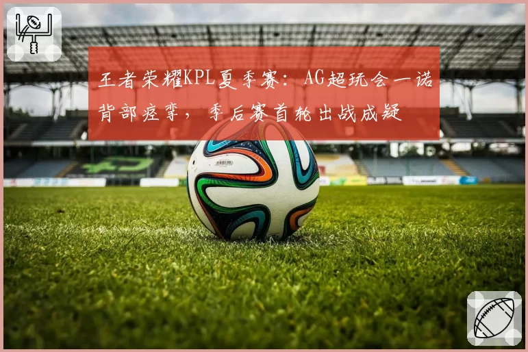 王者荣耀KPL夏季赛：AG超玩会一诺背部痉挛，季后赛首轮出战成疑